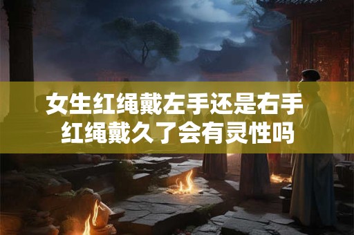 女生红绳戴左手还是右手 红绳戴久了会有灵性吗 女生红绳戴左手还是右手 红绳戴久了会有灵性吗