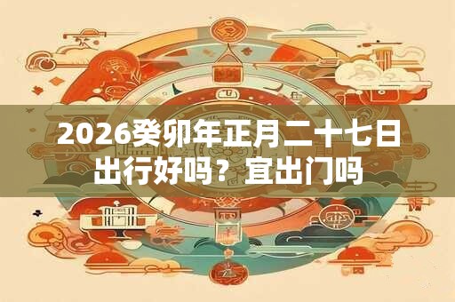 2026癸卯年正月二十七日出行好吗？宜出门吗