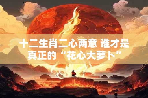 十二生肖二心两意 谁才是真正的“花心大萝卜” 十二生肖二心两意 谁才是真正的“花心大萝卜”