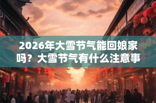2026年大雪节气能回娘家吗？大雪节气有什么注意事项？