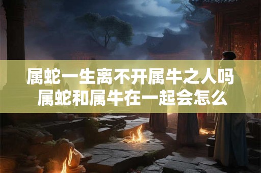 属蛇一生离不开属牛之人吗 属蛇和属牛在一起会怎么样 属蛇一生离不开属牛之人吗 属蛇和属牛在一起会怎么样