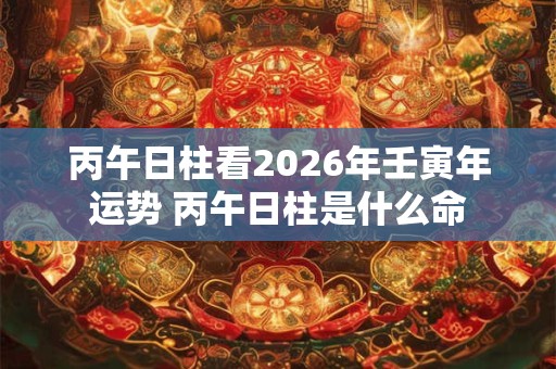 丙午日柱看2026年壬寅年运势 丙午日柱是什么命