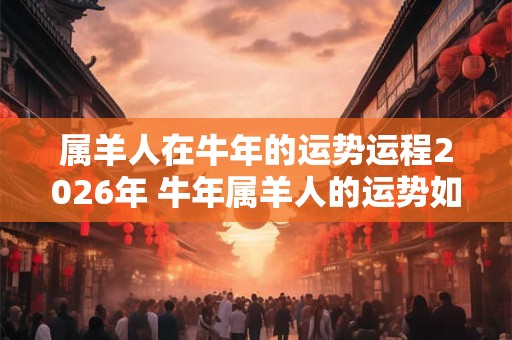 属羊人在牛年的运势运程2026年 牛年属羊人的运势如何