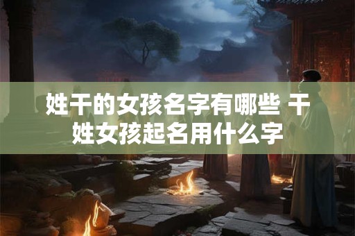 姓干的女孩名字有哪些 干姓女孩起名用什么字 姓干的女孩名字有哪些 干姓女孩起名用什么字