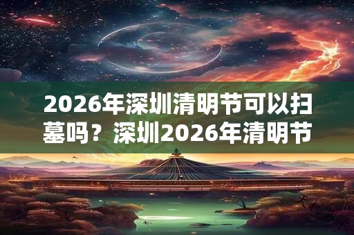 2026年深圳清明节可以扫墓吗？深圳2026年清明节暂停扫墓通知！