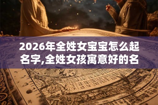 2026年全姓女宝宝怎么起名字,全姓女孩寓意好的名字 2026年全姓女宝宝怎么起名字,全姓女孩寓意好的名字