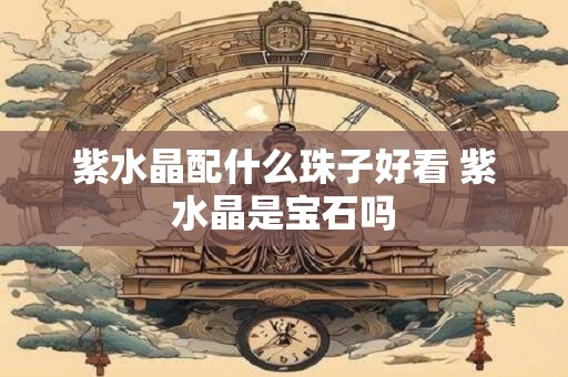 紫水晶配什么珠子好看 紫水晶是宝石吗