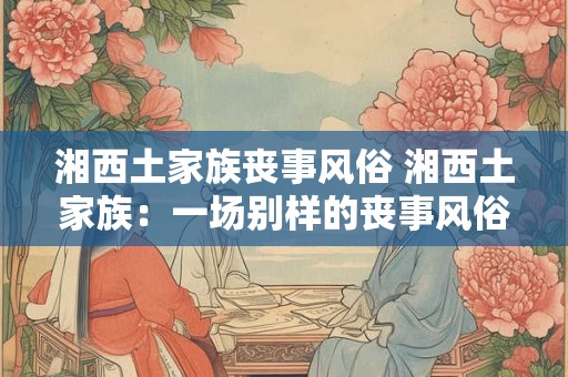 湘西土家族丧事风俗 湘西土家族：一场别样的丧事风俗之旅