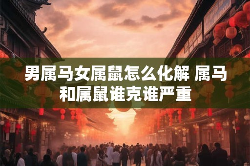 男属马女属鼠怎么化解 属马和属鼠谁克谁严重