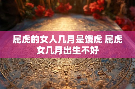 属虎的女人几月是饿虎 属虎女几月出生不好 属虎的女人几月是饿虎 属虎女几月出生不好