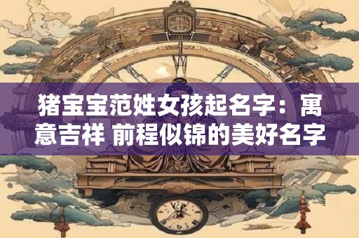 猪宝宝范姓女孩起名字:寓意吉祥 前程似锦的美好名字 猪宝宝范姓女孩起名字:寓意吉祥 前程似锦的美好名字