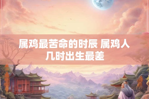 属鸡最苦命的时辰 属鸡人几时出生最差