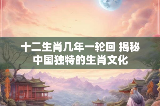 十二生肖几年一轮回 揭秘中国独特的生肖文化