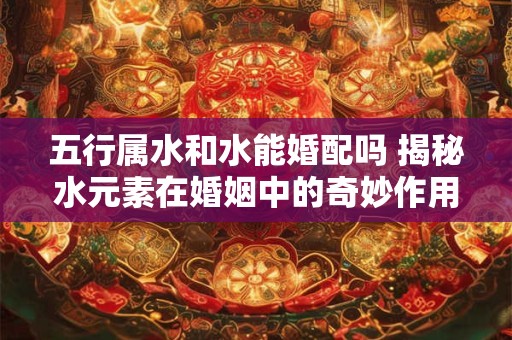 五行属水和水能婚配吗 揭秘水元素在婚姻中的奇妙作用 五行属水和水能婚配吗 揭秘水元素在婚姻中的奇妙作用