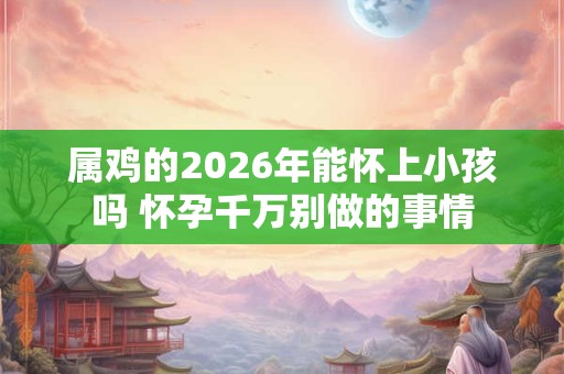 属鸡的2026年能怀上小孩吗 怀孕千万别做的事情 属鸡的2026年能怀上小孩吗 怀孕千万别做的事情