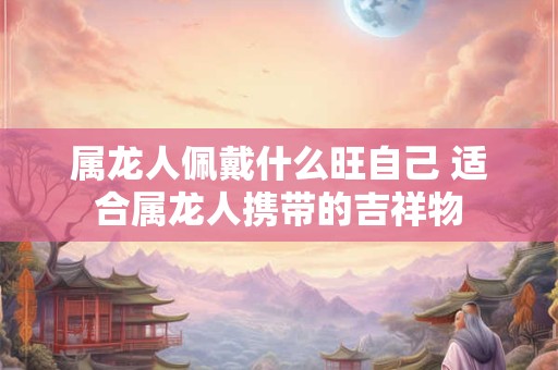 属龙人佩戴什么旺自己 适合属龙人携带的吉祥物 属龙人佩戴什么旺自己 适合属龙人携带的吉祥物