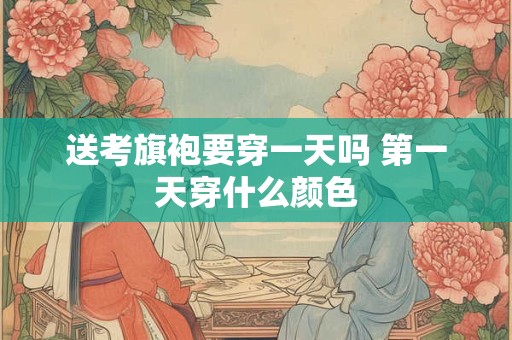 送考旗袍要穿一天吗 第一天穿什么颜色