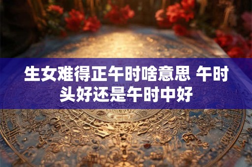 生女难得正午时啥意思 午时头好还是午时中好 生女难得正午时啥意思 午时头好还是午时中好