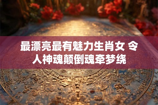 最漂亮最有魅力生肖女 令人神魂颠倒魂牵梦绕