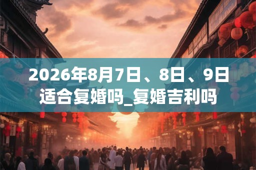 2026年8月7日、8日、9日适合复婚吗_复婚吉利吗