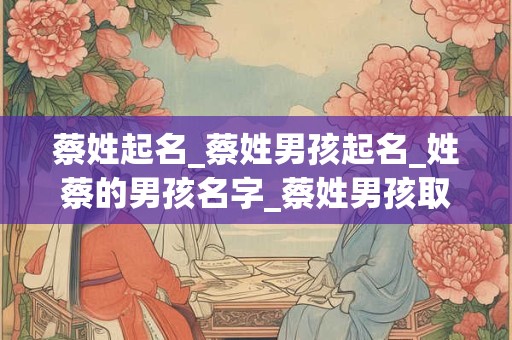 蔡姓起名_蔡姓男孩起名_姓蔡的男孩名字_蔡姓男孩取名_蔡姓名字大全-好名堂