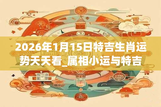 2026年1月15日特吉生肖运势天天看_属相小运与特吉生肖播报 2026年1月15日特吉生肖运势天天看_属相小运与特吉生肖播报