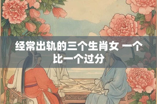 经常出轨的三个生肖女 一个比一个过分 经常出轨的三个生肖女 一个比一个过分