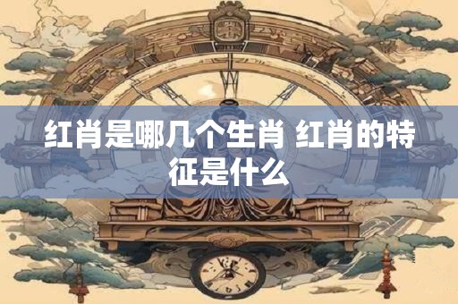 红肖是哪几个生肖 红肖的特征是什么