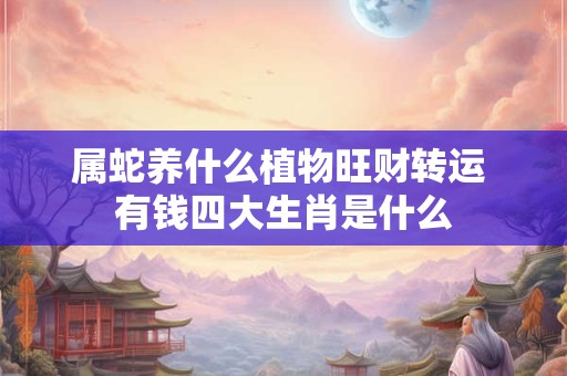 属蛇养什么植物旺财转运 有钱四大生肖是什么 属蛇养什么植物旺财转运 有钱四大生肖是什么