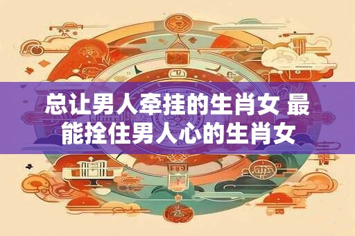 总让男人牵挂的生肖女 最能拴住男人心的生肖女