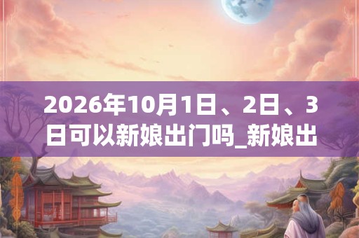 2026年10月1日、2日、3日可以新娘出门吗_新娘出门日子好吗 2026年10月1日、2日、3日可以新娘出门吗_新娘出门日子好吗