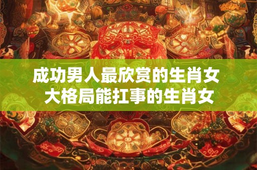 成功男人最欣赏的生肖女 大格局能扛事的生肖女