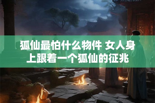 狐仙最怕什么物件 女人身上跟着一个狐仙的征兆 狐仙最怕什么物件 女人身上跟着一个狐仙的征兆