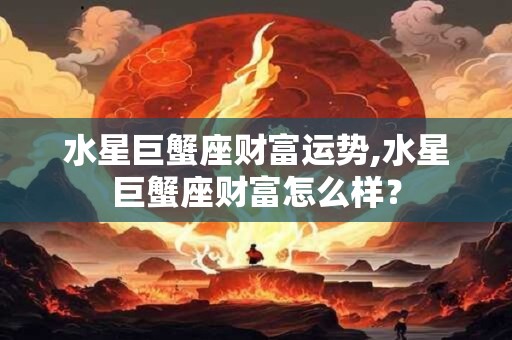 水星巨蟹座财富运势,水星巨蟹座财富怎么样? 水星巨蟹座财富运势,水星巨蟹座财富怎么样?