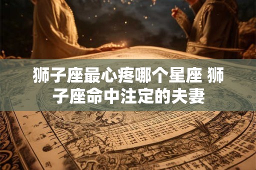 狮子座最心疼哪个星座 狮子座命中注定的夫妻