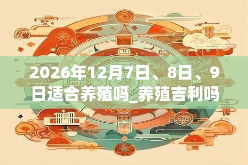 2026年12月7日、8日、9日适合养殖吗_养殖吉利吗