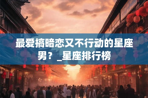 最爱搞暗恋又不行动的星座男？_星座排行榜