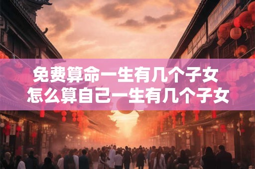 免费算命一生有几个子女 怎么算自己一生有几个子女