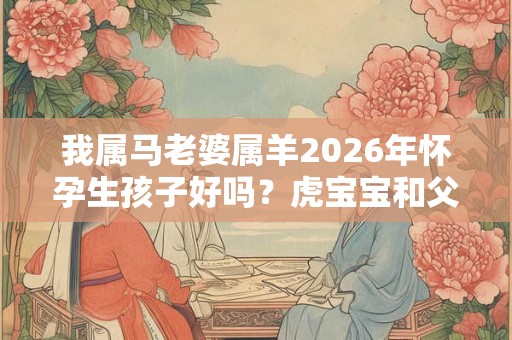 我属马老婆属羊2026年怀孕生孩子好吗?虎宝宝和父母相冲吗? 我属马老婆属羊2026年怀孕生孩子好吗?虎宝宝和父母相冲吗?