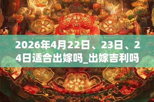 2026年4月22日、23日、24日适合出嫁吗_出嫁吉利吗 2026年4月22日、23日、24日适合出嫁吗_出嫁吉利吗