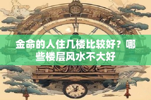 金命的人住几楼比较好?哪些楼层风水不大好 金命的人住几楼比较好?哪些楼层风水不大好
