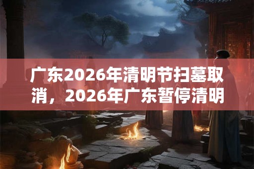 广东2026年清明节扫墓取消,2026年广东暂停清明节扫墓通知 广东2026年清明节扫墓取消,2026年广东暂停清明节扫墓通知