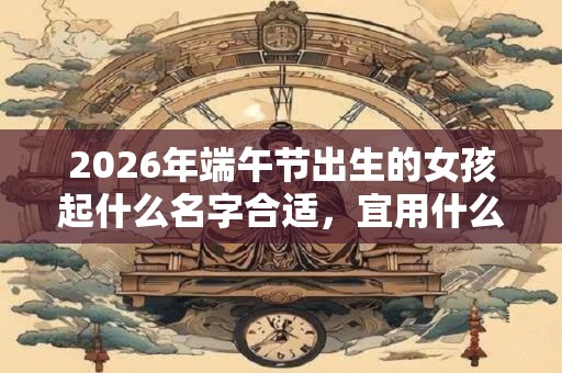 2026年端午节出生的女孩起什么名字合适,宜用什么字 2026年端午节出生的女孩起什么名字合适,宜用什么字