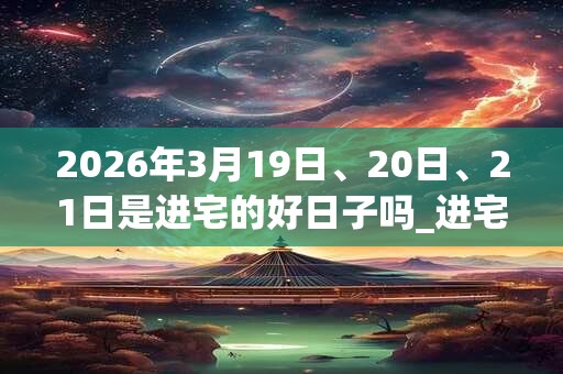 2026年3月19日、20日、21日是进宅的好日子吗_进宅可以吗