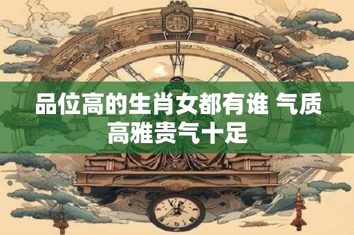品位高的生肖女都有谁 气质高雅贵气十足 品位高的生肖女都有谁 气质高雅贵气十足