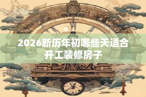 2026新历年初哪些天适合开工装修房子