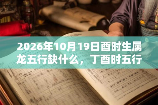2026年10月19日酉时生属龙五行缺什么,丁酉时五行缺什么 2026年10月19日酉时生属龙五行缺什么,丁酉时五行缺什么