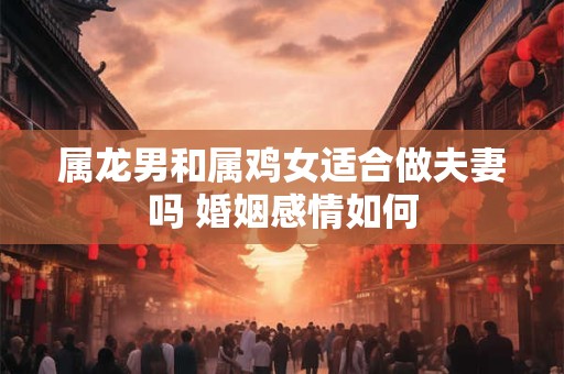 属龙男和属鸡女适合做夫妻吗 婚姻感情如何 属龙男和属鸡女适合做夫妻吗 婚姻感情如何