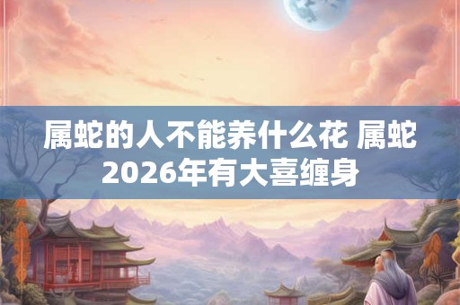 属蛇的人不能养什么花 属蛇2026年有大喜缠身