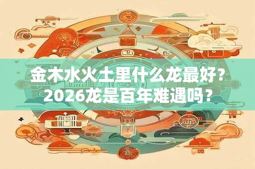 金木水火土里什么龙最好？2026龙是百年难遇吗？